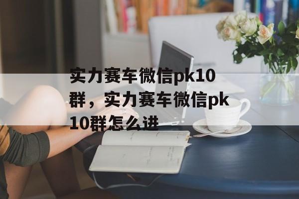 实力赛车微信pk10群，实力赛车微信pk10群怎么进